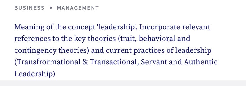 BUSINESS MANAGEMENT
Meaning of the concept 'leadership'. Incorporate relevant
references to the key theories (trait, behavioral and
contingency theories) and current practices of leadership
(Transfrormational & Transactional, Servant and Authentic
Leadership)