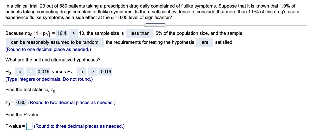 In a clinical trial, 20 out of 880 patients taking a prescription drug daily complained of flulike symptoms. Suppose that it is known that 1.9% of
patients taking competing drugs complain of flulike symptoms. Is there sufficient evidence to conclude that more than 1.9% of this drug's users
experience flulike symptoms as a side effect at the a = 0.05 level of significance?
.....
Весause npo (1- Ро) 3 16.4
> 10, the sample size is
less than
5% of the population size, and the sample
can be reasonably assumed to be random,
the requirements for testing the hypothesis
are
satisfied.
(Round to one decimal place as needed.)
What are the null and alternative hypotheses?
Ho: P =
0.019 versus H1:
0.019
>
(Type integers or decimals. Do not round.)
Find the test statistic, zo.
Zo = 0.80 (Round to two decimal places as needed.)
Find the P-value.
P-value =
(Round to three decimal places as needed.)
