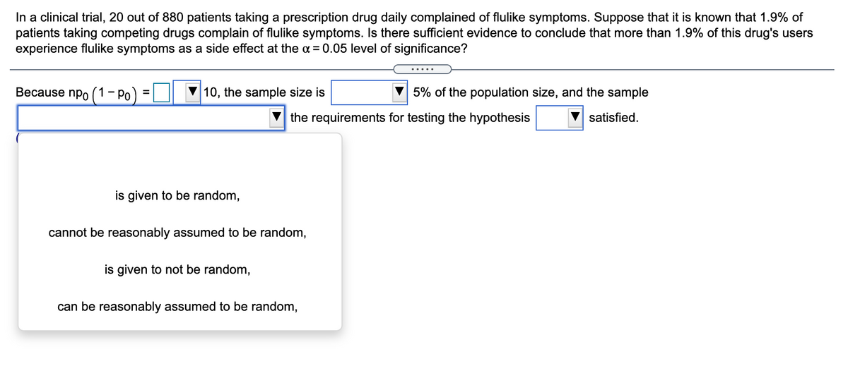In a clinical trial, 20 out of 880 patients taking a prescription drug daily complained of flulike symptoms. Suppose that it is known that 1.9% of
patients taking competing drugs complain of flulike symptoms. Is there sufficient evidence to conclude that more than 1.9% of this drug's users
experience flulike symptoms as a side effect at the a = 0.05 level of significance?
Because npo (1- Po
10, the sample size is
5% of the population size, and the sample
V the requirements for testing the hypothesis
satisfied.
is given to be random,
cannot be reasonably assumed to be random,
is given to not be random,
can be reasonably assumed to be random,
