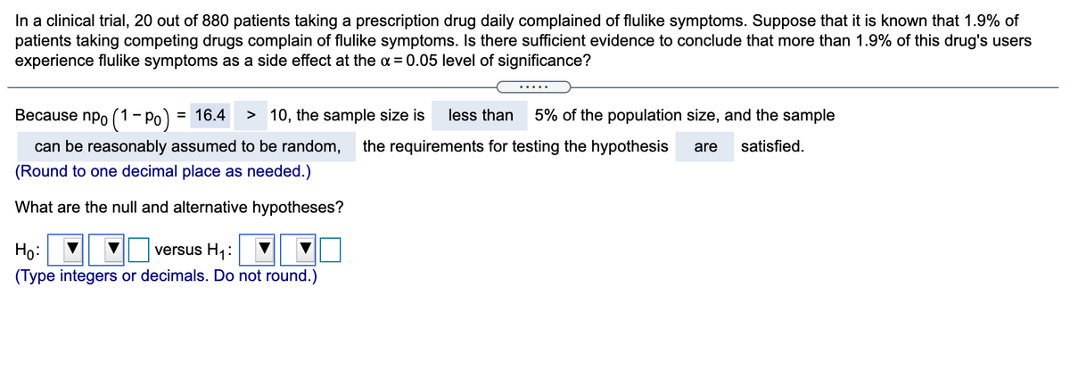 In a clinical trial, 20 out of 880 patients taking a prescription drug daily complained of flulike symptoms. Suppose that it is known that 1.9% of
patients taking competing drugs complain of flulike symptoms. Is there sufficient evidence to conclude that more than 1.9% of this drug's users
experience flulike symptoms as a side effect at the a = 0.05 level of significance?
.....
Because npo (1- Po)
= 16.4
> 10, the sample size is
less than
5% of the population size, and the sample
can be reasonably assumed to be random,
the requirements for testing the hypothesis
are
satisfied.
(Round to one decimal place as needed.)
What are the null and alternative hypotheses?
Họ:
(Type integers or decimals. Do not round.)
versus H1:
