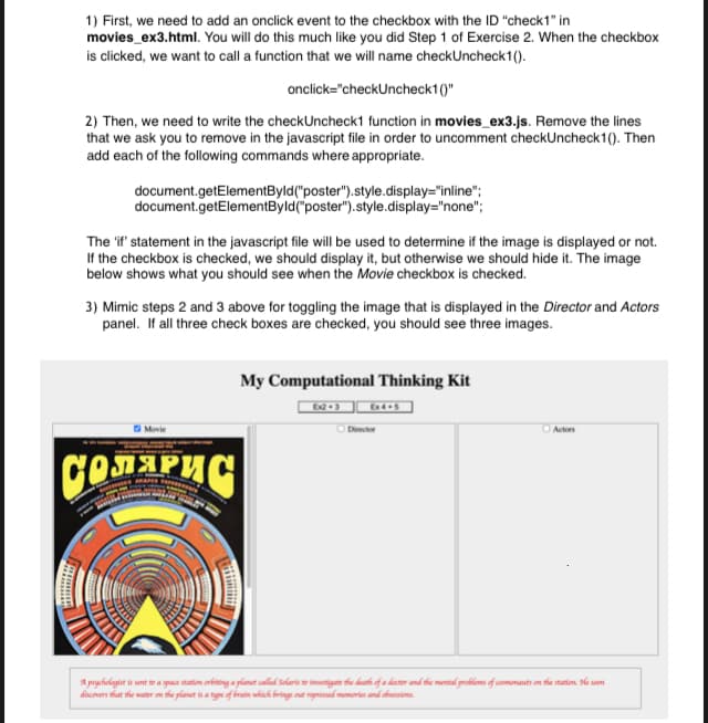 1) First, we need to add an onclick event to the checkbox with the ID "check1" in
movies_ex3.html. You will do this much like you did Step 1 of Exercise 2. When the checkbox
is clicked, we want to call a function that we will name checkUncheck1 ().
onclick="checkUncheck1 ()"
2) Then, we need to write the checkUncheck1 function in movies_ex3.js. Remove the lines
that we ask you to remove in the javascript file in order to uncomment checkUncheck 1 (). Then
add each of the following commands where appropriate.
document.getElementByld ("poster").style.display="inline";
document.getElementByld("poster").style.display="none";
The 'if' statement in the javascript file will be used to determine if the image is displayed or not.
If the checkbox is checked, we should display it, but otherwise we should hide it. The image
below shows what you should see when the Movie checkbox is checked.
3) Mimic steps 2 and 3 above for toggling the image that is displayed in the Director and Actors
panel. If all three check boxes are checked, you should see three images.
Movie
Солярис
My Computational Thinking Kit
Ex2+3
Ex4+5
Director
Actors
A psychologist is sent to a space station orbiting a planet called Solaris to investigate the death of a doctor and the mental problems of cosmonauts on the station. He soon
discovers that the water on the planet is a type of brain which brings out repressed memories and obsessions.