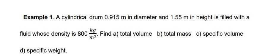 Example 1. A cylindrical drum 0.915 m in diameter and 1.55 m in height is filled with a
kg
fluid whose density is 800
m3
Find a) total volume b) total mass c) specific volume
d) specific weight.
