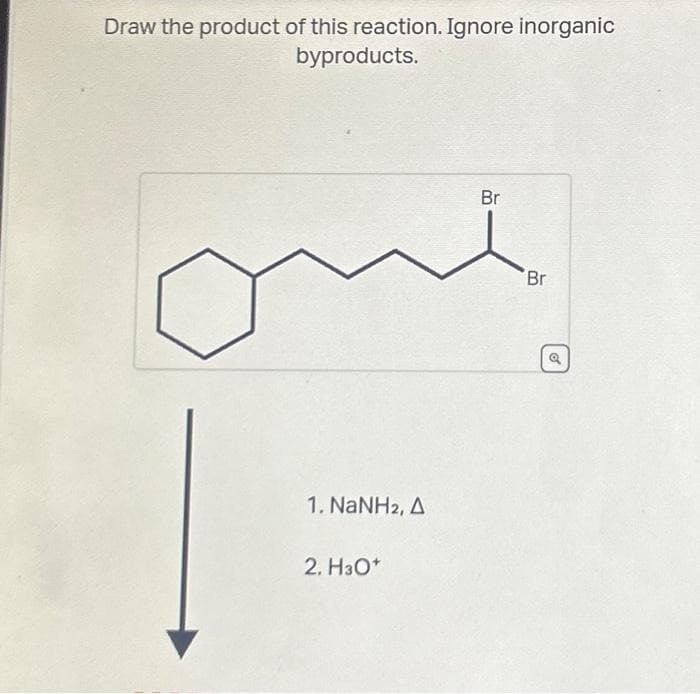 Draw the product of this reaction. Ignore inorganic
byproducts.
1. NaNH2, A
2. H30*
Br
Br
o
