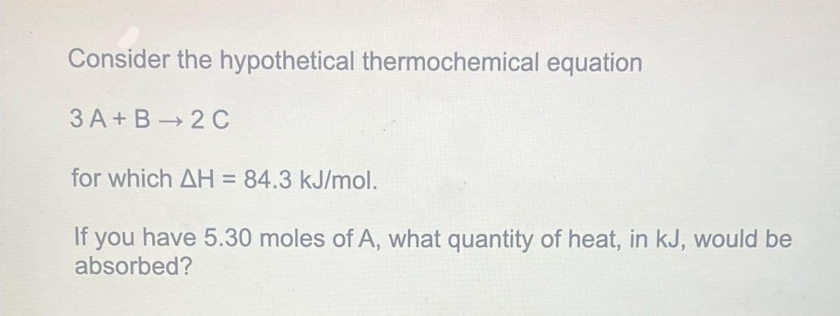 Consider the hypothetical thermochemical equation
3 A+B 2 C
for which AH = 84.3 kJ/mol.
If you have 5.30 moles of A, what quantity of heat, in kJ, would be
absorbed?
