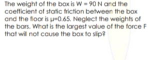 The weight of the box is W = 90 N and the
coefficient of static friction between the box
and the floor is u0.65. Neglect the weights of
the bars. What is the largest value of the force F
that will not cause the box to slip?
