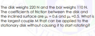 The disk weighs 220 N and the bar weighs 110 N.
The coefficients of friction between the disk and
the inclined surface are µ, = 0.6 and pe =0.5. What is
the largest couple M that can be applied to the
stationary disk without causing it to start rotating?
