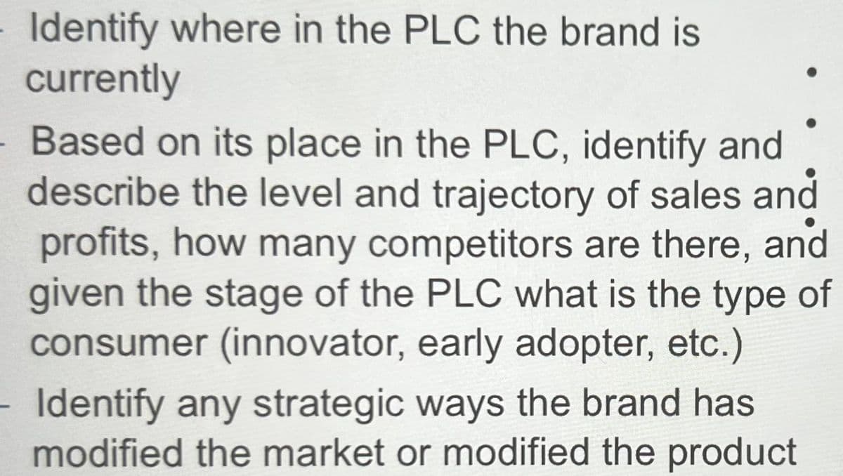 Identify where in the PLC the brand is
currently
Based on its place in the PLC, identify and
describe the level and trajectory of sales and
profits, how many competitors are there, and
given the stage of the PLC what is the type of
consumer (innovator, early adopter, etc.)
Identify any strategic ways the brand has
modified the market or modified the product