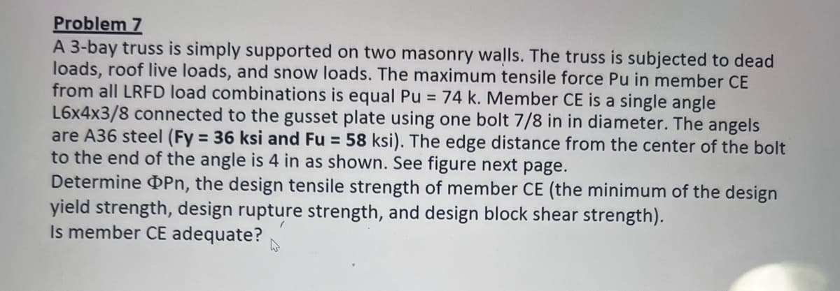 Problem 7
A 3-bay truss is simply supported on two masonry walls. The truss is subjected to dead
loads, roof live loads, and snow loads. The maximum tensile force Pu in member CE
from all LRFD load combinations is equal Pu = 74 k. Member CE is a single angle
L6x4x3/8 connected to the gusset plate using one bolt 7/8 in in diameter. The angels
are A36 steel (Fy = 36 ksi and Fu = 58 ksi). The edge distance from the center of the bolt
to the end of the angle is 4 in as shown. See figure next
Determine Pn, the design tensile strength of member CE (the minimum of the design
yield strength, design rupture strength, and design block shear strength).
page.
Is member CE adequate?