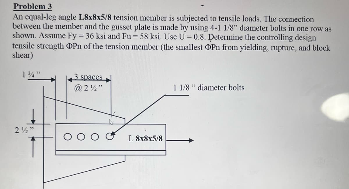 Problem 3
An equal-leg angle L8x8x5/8 tension member is subjected to tensile loads. The connection
between the member and the gusset plate is made by using 4-1 1/8" diameter bolts in one row as
shown. Assume Fy = 36 ksi and Fu = 58 ksi. Use U = 0.8. Determine the controlling design
tensile strength OPn of the tension member (the smallest OPn from yielding, rupture, and block
shear)
1¾"
2½"
3 spaces
@2½"
L 8x8x5/8
1 1/8" diameter bolts