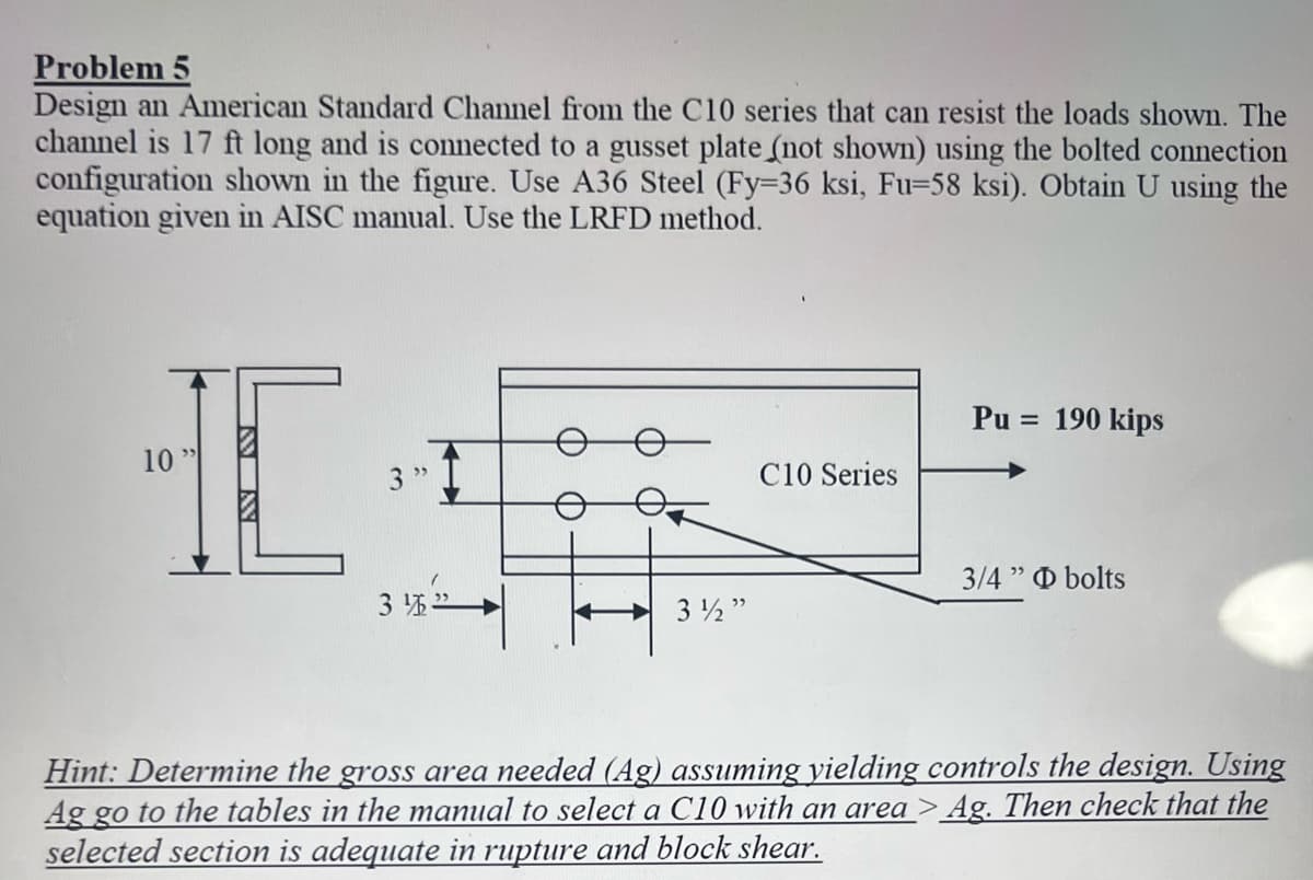 Problem 5
Design an American Standard Channel from the C10 series that can resist the loads shown. The
channel is 17 ft long and is connected to a gusset plate (not shown) using the bolted connection
configuration shown in the figure. Use A36 Steel (Fy-36 ksi, Fu-58 ksi). Obtain U using the
equation given in AISC manual. Use the LRFD method.
HC
10"
INN
3"
31">
3½"
C10 Series
Pu = 190 kips
3/4" bolts
Hint: Determine the gross area needed (Ag) assuming yielding controls the design. Using
Ag go to the tables in the manual to select a C10 with an area> Ag. Then check that the
selected section is adequate in rupture and block shear.