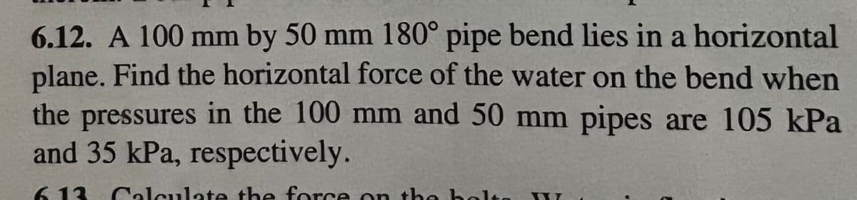 6.12. A 100 mm by 50 mm 180° pipe bend lies in a horizontal
plane. Find the horizontal force of the water on the bend when
the pressures in the 100 mm and 50 mm pipes are 105 kPa
and 35 kPa, respectively.
6.13. Calculate the force on the hole
bolta