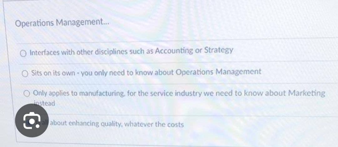 Operations Management...
O Interfaces with other disciplines such as Accounting or Strategy
O Sits on its own - you only need to know about Operations Management
Only applies to manufacturing, for the service industry we need to know about Marketing
instead
€
about enhancing quality, whatever the costs