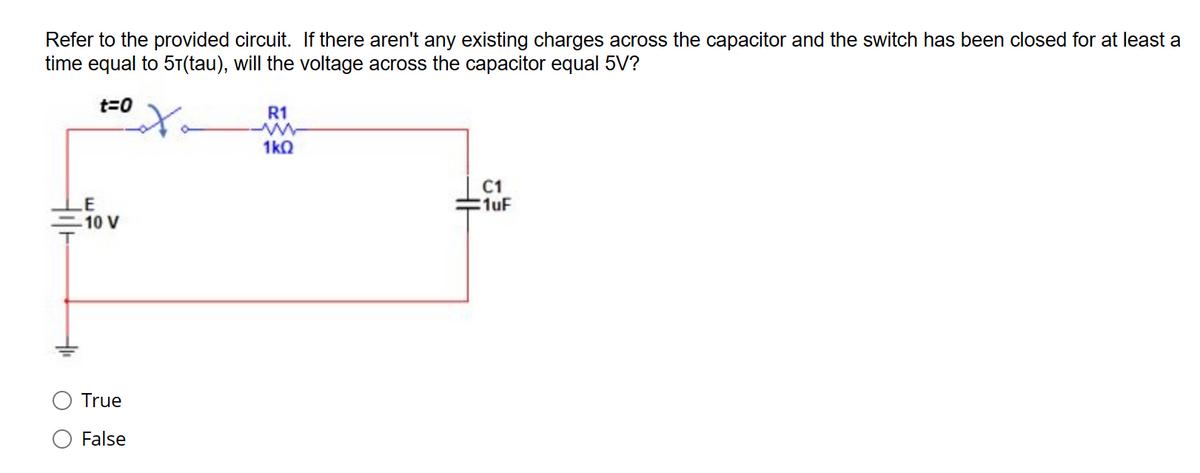 Refer to the provided circuit. If there aren't any existing charges across the capacitor and the switch has been closed for at least a
time equal to 51(tau), will the voltage across the capacitor equal 5V?
t=0
LE
-10 V
True
False
R1
-ww
1kQ
C1
1uF