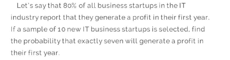 Let's say that 80% of all business startups in the IT
industry report that they generate a profit in their first year.
If a sample of 10 new IT business startups is selected, find
the probability that exactly seven will generate a profit in
their first year.
