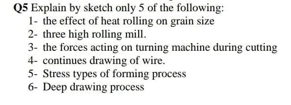 Q5 Explain by sketch only 5 of the following:
1- the effect of heat rolling on grain size
2- three high rolling mill.
3- the forces acting on turning machine during cutting
4- continues drawing of wire.
5- Stress types of forming process
6- Deep drawing process

