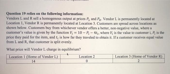 Question 19 relies on the following information:
Vendors L and R sell a homogenous output at prices P, and PR. Vendor L is permanently located at
Location 1, Vendor R is permanently located at Location 3. Customers are spread across locations as
shown below. Customers buy from whichever vendor offers a better, non-negative value, where a
customer's value is given by the function V = 10 – P - 4t, where V, is the value to customer i, P, is the
price they paid for the item, and tį is how far they traveled to obtain it. If a customer receives equal value
from L and R, that customer is split evenly.
What price will Vendor L charge in equilibrium?
Location 3 (Home of Vendor R)
Location 1 (Home of Vendor L)
14
Location 2
