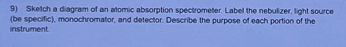 9) Sketch a diagram of an atomic absorption spectrometer. Label the nebulizer, light source
(be specific), monochromator, and detector. Describe the purpose of each portion of the
instrument.