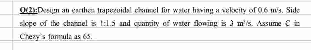 Q(2):Design an earthen trapezoidal channel for water having a velocity of 0.6 m/s. Side
slope of the channel is 1:1.5 and quantity of water flowing is 3 m³/s. Assume C in
Chezy's formula as 65.