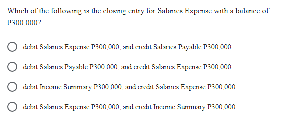 Which of the following is the closing entry for Salaries Expense with a balance of
P300,000?
debit Salaries Expense P300,000, and credit Salaries Payable P300,000
debit Salaries Payable P300,000, and credit Salaries Expense P300,000
debit Income Summary P300,000, and credit Salaries Expense P300,000
debit Salaries Expense P300,000, and credit Income Summary P300,000