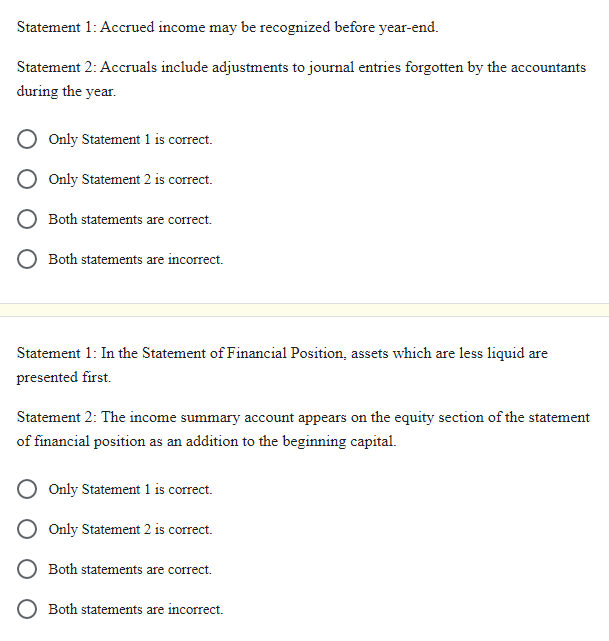 Statement 1: Accrued income may be recognized before year-end.
Statement 2: Accruals include adjustments to journal entries forgotten by the accountants
during the year.
Only Statement 1 is correct.
Only Statement 2 is correct.
Both statements are correct.
O Both statements are incorrect.
Statement 1: In the Statement of Financial Position, assets which are less liquid are
presented first.
Statement 2: The income summary account appears on the equity section of the statement
of financial position as an addition to the beginning capital.
Only Statement 1 is correct.
Only Statement 2 is correct.
Both statements are correct.
O Both statements are incorrect.