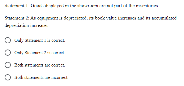 Statement
1: Goods displayed in the showroom are not part of the inventories.
Statement 2: As equipment is depreciated, its book value increases and its accumulated
depreciation increases.
Only Statement 1 is correct.
Only Statement 2 is correct.
Both statements are correct.
Both statements are incorrect.