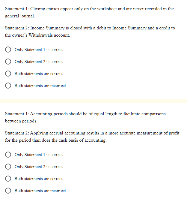 Statement 1: Closing entries appear only on the worksheet and are never recorded in the
general journal.
Statement 2: Income Summary is closed with a debit to Income Summary and a credit to
the owner's Withdrawals account.
Only Statement 1 is correct.
Only Statement 2 is correct.
Both statements are correct.
Both statements are incorrect.
Statement 1: Accounting periods should be of equal length to facilitate comparisons
between periods.
Statement 2: Applying accrual accounting results in a more accurate measurement of profit
for the period than does the cash basis of accounting.
Only Statement 1 is correct.
Only Statement 2 is correct.
Both statements are correct.
Both statements are incorrect.