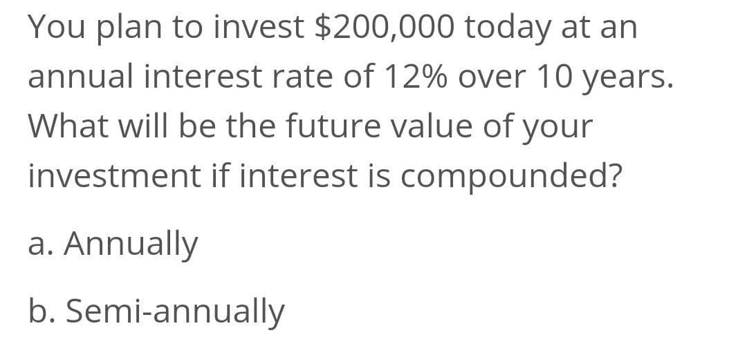 You plan to invest $200,000 today at an
annual interest rate of 12% over 10 years.
What will be the future value of your
investment if interest is compounded?
a. Annually
b. Semi-annually
