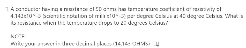 1. A conductor having a resistance of 50 ohms has temperature coefficient of resistivity of
4.143x10^-3 (scientific notation of milli x10^-3) per degree Celsius at 40 degree Celsius. What is
its resistance when the temperature drops to 20 degrees Celsius?
NOTE:
Write your answer in three decimal places (14.143 OHMS) O
