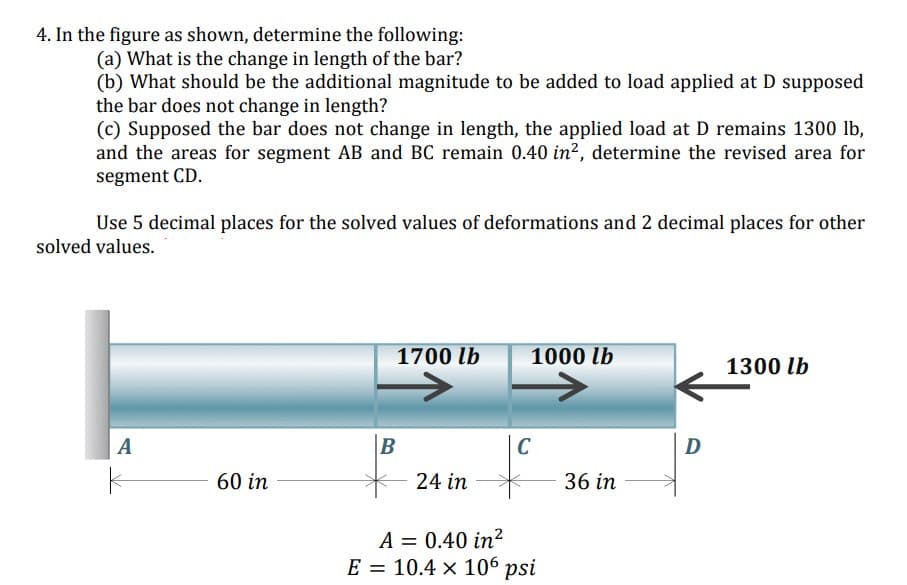 4. In the figure as shown, determine the following:
(a) What is the change in length of the bar?
(b) What should be the additional magnitude to be added to load applied at D supposed
the bar does not change in length?
(c) Supposed the bar does not change in length, the applied load at D remains 1300 lb,
and the areas for segment AB and BC remain 0.40 in², determine the revised area for
segment CD.
Use 5 decimal places for the solved values of deformations and 2 decimal places for other
solved values.
1700 lb
1000 lb
1300 lb
A
C
D
60 in
24 in
36 in
A = 0.40 in²
E = 10.4 × 106 psi
%D

