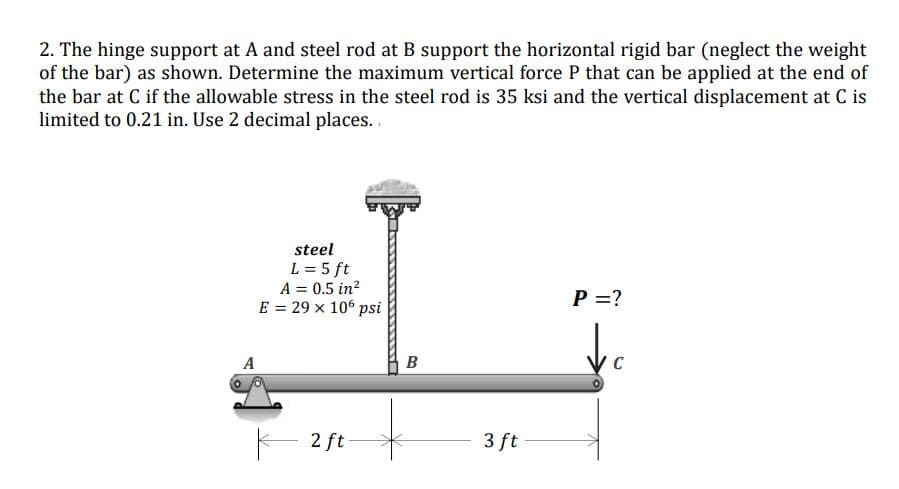 2. The hinge support at A and steel rod at B support the horizontal rigid bar (neglect the weight
of the bar) as shown. Determine the maximum vertical force P that can be applied at the end of
the bar at C if the allowable stress in the steel rod is 35 ksi and the vertical displacement at C is
limited to 0.21 in. Use 2 decimal places..
steel
L = 5 ft
A = 0.5 in?
P =?
E = 29 x 10° psi
A
B
C
2 ft
3 ft
