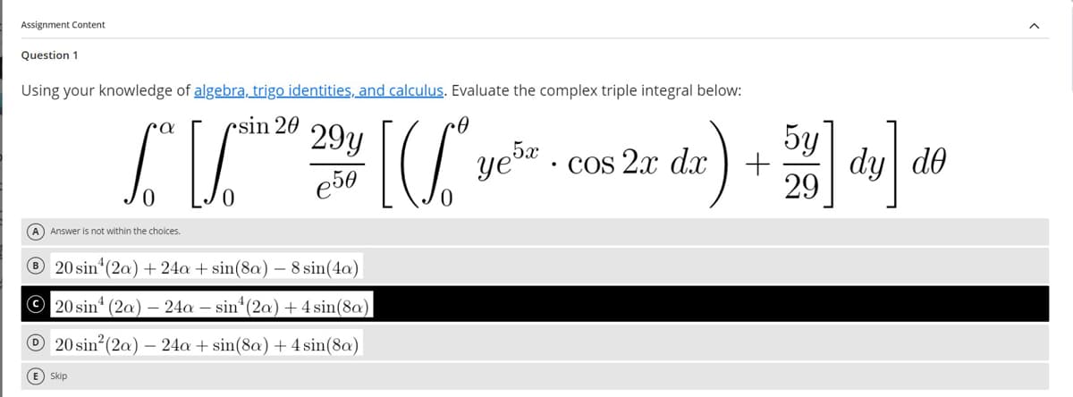 Assignment Content
Question 1
Using your knowledge of algebra, trigo identities, and calculus. Evaluate the complex triple integral below:
α
sin 20
29y
€50
Ye5x
.
"2" cos 2x dx)+] dy] do
(A) Answer is not within the choices.
20 sin (2a) +24a + sin(8a) - 8 sin(4a)
20 sin (2a) 24a sin (2a) +4 sin(8a)
20 sin² (2a) -24a+sin(8a) + 4 sin(8a)
E) Skip
5y
29