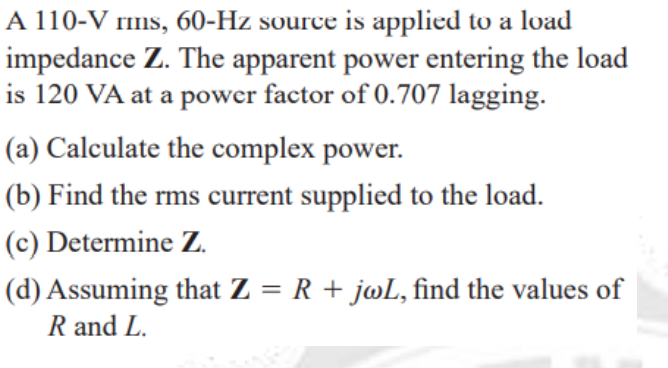 A 110-V rims, 60-Hz source is applied to a load
impedance Z. The apparent power entering the load
is 120 VA at a power factor of 0.707 lagging.
(a) Calculate the complex power.
(b) Find the rms current supplied to the load.
(c) Determine Z.
(d) Assuming that Z = R + jwL, find the values of
R and L.
