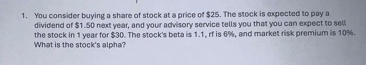 1. You consider buying a share of stock at a price of $25. The stock is expected to pay a
dividend of $1.50 next year, and your advisory service tells you that you can expect to sell
the stock in 1 year for $30. The stock's beta is 1.1, rf is 6%, and market risk premium is 10%.
What is the stock's alpha?