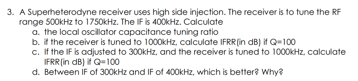 3. A Superheterodyne receiver uses high side injection. The receiver is to tune the RF
range 500kHz to 1750kHz. The IF is 400kHz. Calculate
a. the local oscillator capacitance tuning ratio
b. if the receiver is tuned to 1000kHz, calculate IFRR(in dB) if Q=100
c. If the IF is adjusted to 300kHz, and the receiver is tuned to 1000kHz, calculate
IFRR (in dB) if Q=100
d. Between IF of 300kHz and IF of 400kHz, which is better? Why?
