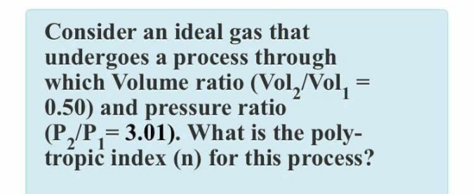 Consider an ideal gas that
undergoes a process through
which Volume ratio (Vol,/Vol, =
0.50) and pressure ratio
(P,/P,= 3.01). What is the poly-
tropic index (n) for this process?

