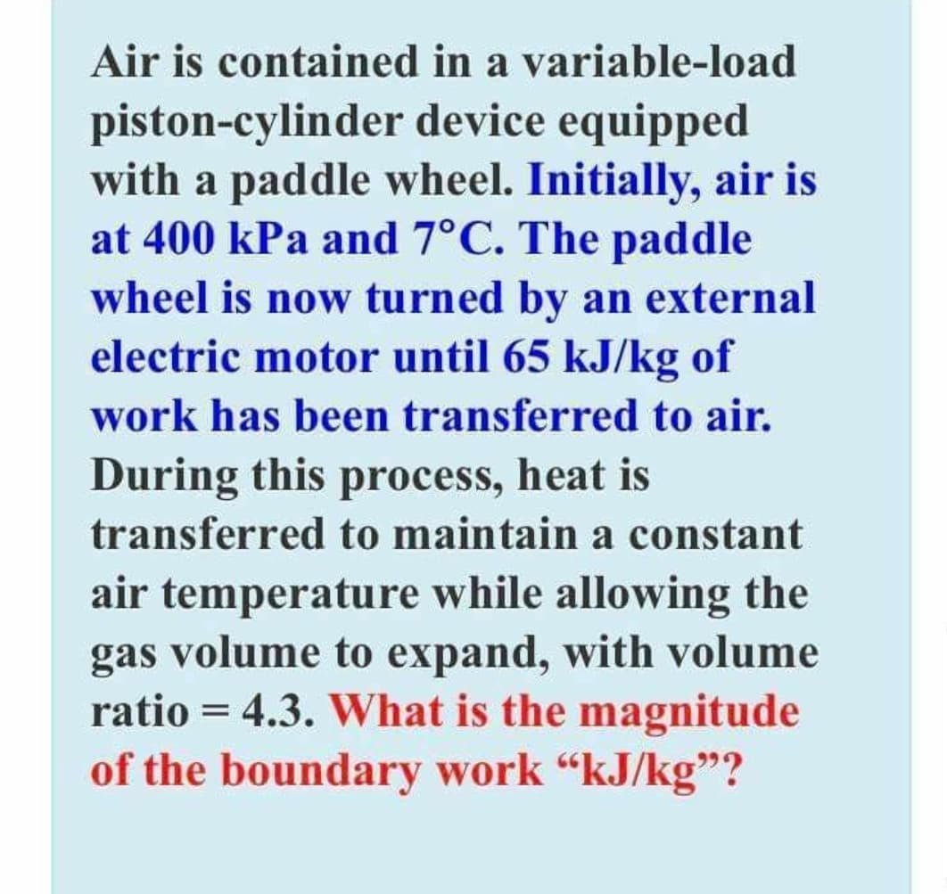 Air is contained in a variable-load
piston-cylinder device equipped
with a paddle wheel. Initially, air is
at 400 kPa and 7°C. The paddle
wheel is now turned by an external
electric motor until 65 kJ/kg of
work has been transferred to air.
During this process, heat is
transferred to maintain a constant
air temperature while allowing the
volume to expand, with volume
gas
ratio = 4.3. What is the magnitude
of the boundary work "kJ/kg"?
