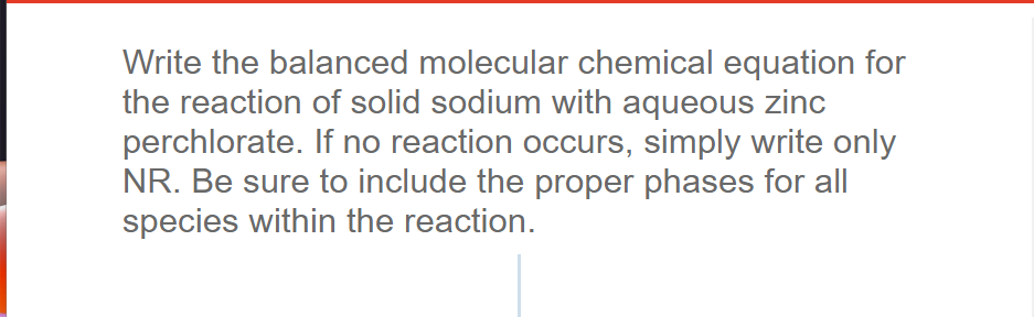 Write the balanced molecular chemical equation for
the reaction of solid sodium with aqueous zinc
perchlorate. If no reaction occurs, simply write only
NR. Be sure to include the proper phases for all
species within the reaction.
