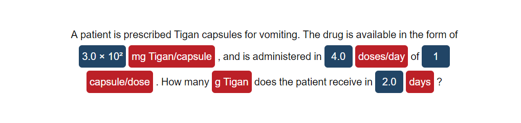 A patient is prescribed Tigan capsules for vomiting. The drug is available in the form of
3.0 x 102 mg Tigan/capsule , and is administered in 4.0 doses/day of
1
capsule/dose . How many g Tigan does the patient receive in 2.0 days ?
