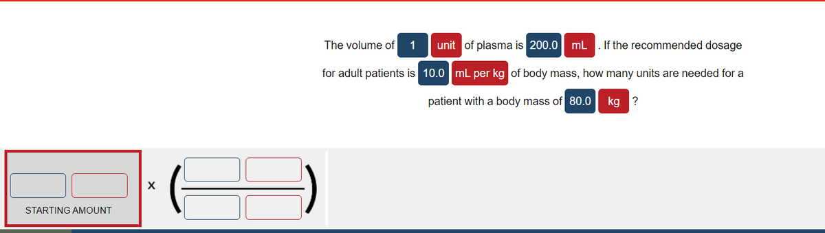 The volume of
1
unit of plasma is 200.0
mL
If the recommended dosage
for adult patients is 10.0 mL per kg of body mass, how many units are needed for a
patient with a body mass of 80.0
kg ?
STARTING AMOUNT
