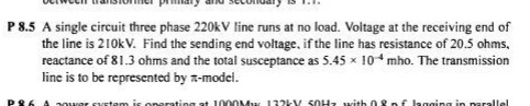 P 8.5 A single circuit three phase 220kV line runs at no load. Voltage at the receiving end of
the line is 210kV. Find the sending end voltage, if the line has resistance of 20.5 ohms,
reactance of 81.3 ohms and the total susceptance as 5.45 x 10* mho. The transmission
line is to be represented by R-model.
