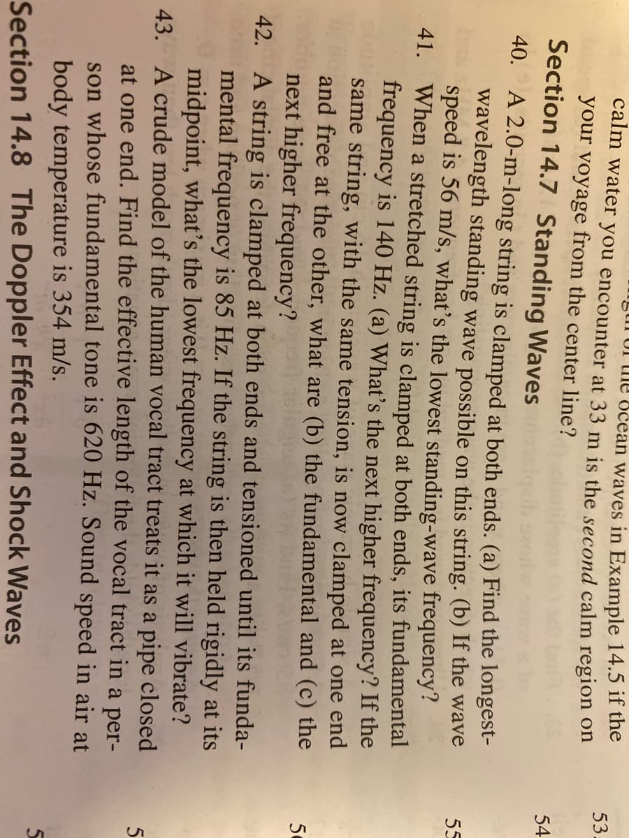 stn of the öčean waves in Example 14.5 if the
calm water you encounter at 33 m is the second calm region on
your voyage from the center line?
53.
Section 14.7 Standing Waves
54
40. A 2.0-m-long string is clamped at both ends. (a) Find the longest-
wavelength standing wave possible on this string. (b) If the wave
speed is 56 m/s, what's the lowest standing-wave frequency?
When a stretched string is clamped at both ends, its fundamental
frequency is 140 Hz. (a) What's the next higher frequency? If the
same string, with the same tension, is now clamped at one end
and free at the other, what are (b) the fundamental and (c) the
next higher frequency?
42. A string is clamped at both ends and tensioned until its funda-
mental frequency is 85 Hz. If the string is then held rigidly at its
midpoint, what's the lowest frequency at which it will vibrate?
43. A crude model of the human vocal tract treats it as a pipe closed
at one end. Find the effective length of the vocal tract in a per-
son whose fundamental tone is 620 Hz. Sound speed in air at
body temperature is 354 m/s.
55
41.
50
Section 14.8 The Doppler Effect and Shock Waves
