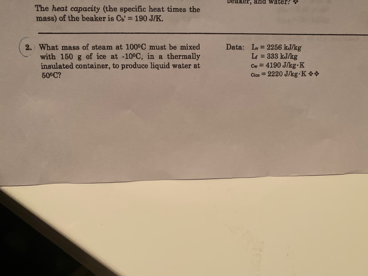 beaker, and water?
The heat capacity (the specific heat times the
mass) of the beaker is Cb'=190 J/K.
2.) What mass of steam at 100°C must be mixed
with 150 g of ice at -10°C, in a thermally
insulated container, to produce liquid water at
50°C?
Data: Ly = 2256 kJ/kg
Lt = 333 kJ/kg
Cw = 4190 J/kg K
Cice = 2220 J/kg K*
