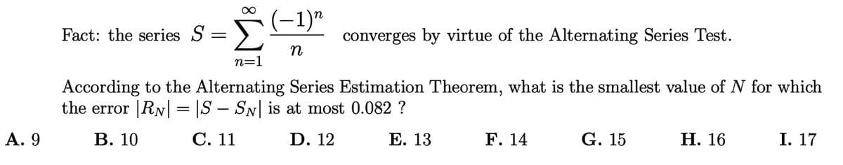 -1)"
Fact: the series S
converges by virtue of the Alternating Series Test.
n=1
According to the Alternating Series Estimation Theorem, what is the smallest value of N for which
the error |RN| = |S – SN| is at most 0.082 ?
А. 9
В. 10
С. 11
D. 12
Е. 13
F. 14
G. 15
Н. 16
I. 17
