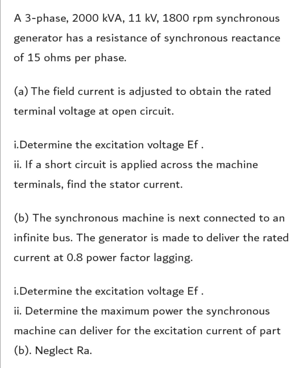 A 3-phase, 2000 kVA, 11 kV, 1800 rpm synchronous
generator has a resistance of synchronous reactance
of 15 ohms per phase.
(a) The field current is adjusted to obtain the rated
terminal voltage at open circuit.
i.Determine the excitation voltage Ef .
ii. If a short circuit is applied across the machine
terminals, find the stator current.
(b) The synchronous machine is next connected to an
infinite bus. The generator is made to deliver the rated
current at 0.8 power factor lagging.
i.Determine the excitation voltage Ef .
ii. Determine the maximum power the synchronous
machine can deliver for the excitation current of part
(b). Neglect Ra.
