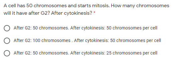 A cell has 50 chromosomes and starts mitosis. How many chromosomes
will it have after G2? After cytokinesis? *
After G2: 50 chromosomes. After cytokinesis: 50 chromosomes per cell
O After G2: 100 chromosomes . After cytokinesis: 50 chromosomes per cell
O After G2: 50 chromosomes. After cytokinesis: 25 chromosomes per cell
