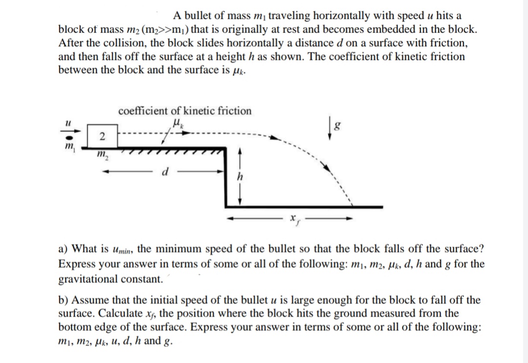 A bullet of mass m¡ traveling horizontally with speed u hits a
block of mass m2 (m2>>m¡) that is originally at rest and becomes embedded in the block.
After the collision, the block slides horizontally a distance d on a surface with friction,
and then falls off the surface at a height h as shown. The coefficient of kinetic friction
between the block and the surface is µk.
coefficient of kinetic friction
m,
m,
a) What is umin, the minimum speed of the bullet so that the block falls off the surface?
Express your answer in terms of some or all of the following: mı, m2, µk, d, h and g for the
gravitational constant.
b) Assume that the initial speed of the bullet u is large enough for the block to fall off the
surface. Calculate x, the position where the block hits the ground measured from the
bottom edge of the surface. Express your answer in terms of some or all of the following:
M1, m2, µk, u, d, h and g.
