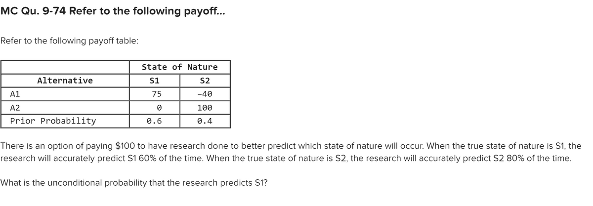 MC Qu. 9-74 Refer to the following payoff...
Refer to the following payoff table:
Alternative
A1
A2
Prior Probability
State of Nature
S1
S2
-40
100
0.4
75
0
0.6
There is an option of paying $100 to have research done to better predict which state of nature will occur. When the true state of nature is S1, the
research will accurately predict S1 60% of the time. When the true state of nature is S2, the research will accurately predict S2 80% of the time.
What is the unconditional probability that the research predicts S1?