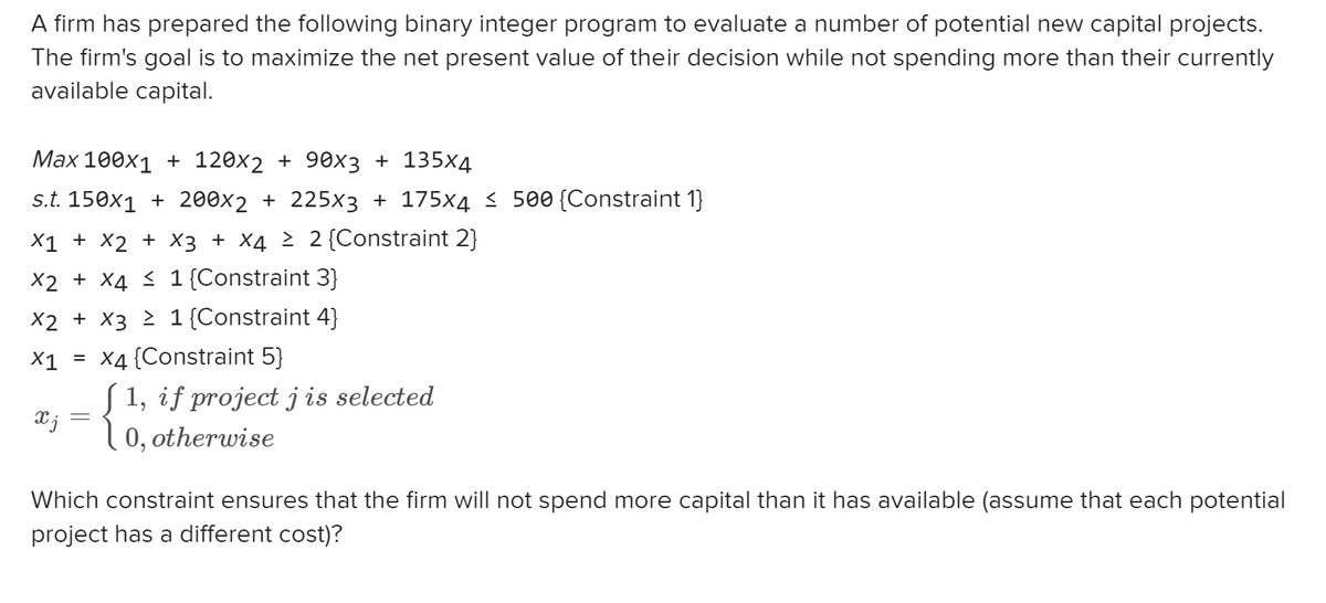 A firm has prepared the following binary integer program to evaluate a number of potential new capital projects.
The firm's goal is to maximize the net present value of their decision while not spending more than their currently
available capital.
Max 100x1 + 120x2 + 90x3 + 135x4
s.t. 150x1 + 200x2 + 225x3 + 175x4 ≤ 500 {Constraint 1}
X1 + x2 + x3 + x4 ≥ 2 {Constraint 2}
X2 + X4 ≤ 1 {Constraint 3}
X2 + X3 ≥ 1 {Constraint 4}
X1 =
X4 {Constraint 5}
{1, if projecte
ſ 1, if project j is selected
xj
=
Which constraint ensures that the firm will not spend more capital than it has available (assume that each potential
project has a different cost)?