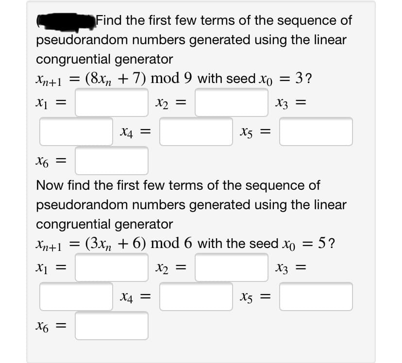 Find the first few terms of the sequence of
pseudorandom numbers generated using the linear
congruential generator
Xn+1 =
(8x, + 7) mod 9 with seed xo = 3?
X1 =
X2 =
X3 =
X4
X5 =
=
X6 =
Now find the first few terms of the sequence of
pseudorandom numbers generated using the linear
congruential generator
Xn+1
(3x, + 6) mod 6 with the seed xo = 5?
X2 =
X3 =
X4
X5 =
X6 =
