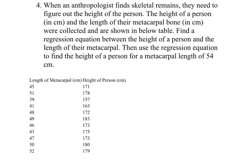 4. When an anthropologist finds skeletal remains, they need to
figure out the height of the person. The height of a person
(in cm) and the length of their metacarpal bone (in cm)
were collected and are shown in below table. Find a
regression equation between the height of a person and the
length of their metacarpal. Then use the regression equation
to find the height of a person for a metacarpal length of 54
cm.
Length of Metacarpal (cm) Height of Person (cm)
45
171
51
178
39
157
41
163
48
172
49
183
46
173
43
175
47
173
50
180
52
179
